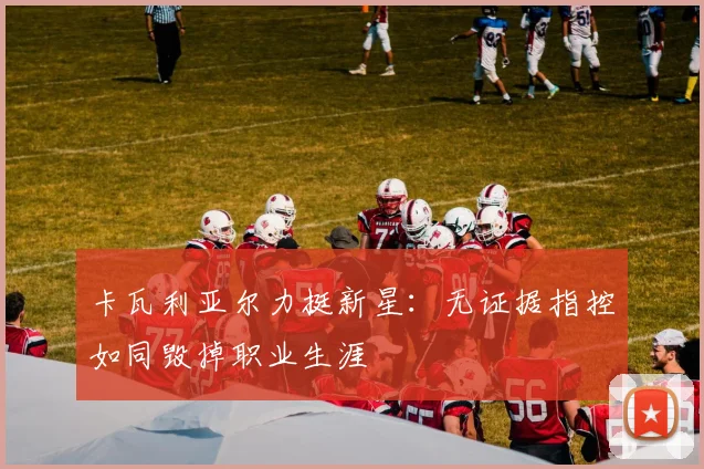 卡瓦利亚尔力挺新星：无证据指控如同毁掉职业生涯