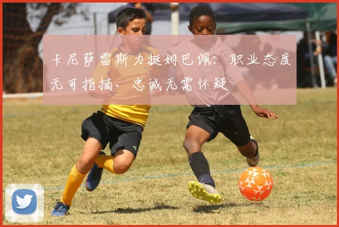卡尼萨雷斯力挺姆巴佩：职业态度无可指摘，忠诚无需怀疑