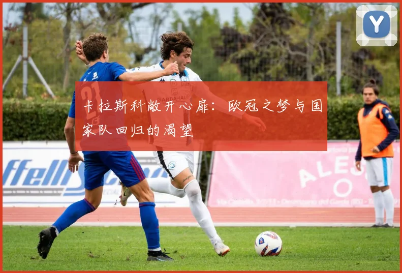 卡拉斯科敞开心扉：欧冠之梦与国家队回归的渴望