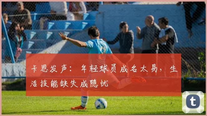 卡恩发声：年轻球员成名太易，生活技能缺失成隐忧
