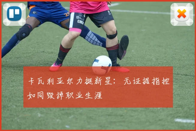卡瓦利亚尔力挺新星：无证据指控如同毁掉职业生涯