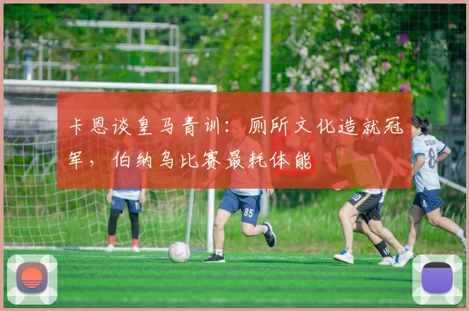 卡恩谈皇马青训：厕所文化造就冠军，伯纳乌比赛最耗体能