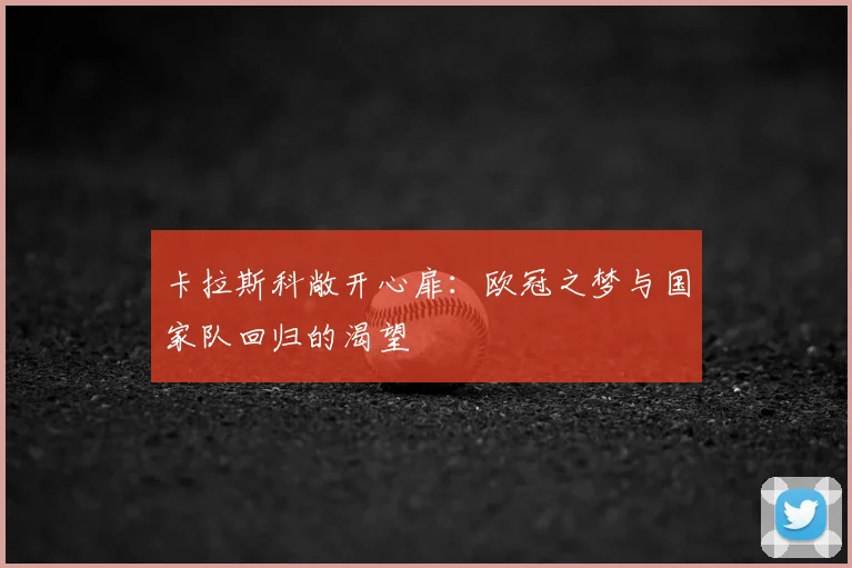 卡拉斯科敞开心扉：欧冠之梦与国家队回归的渴望